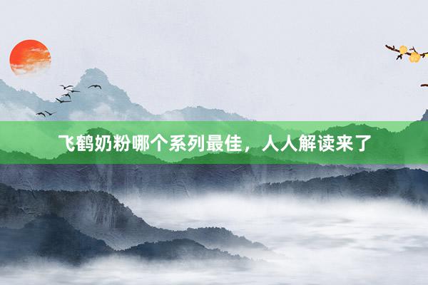 飞鹤奶粉哪个系列最佳，人人解读来了